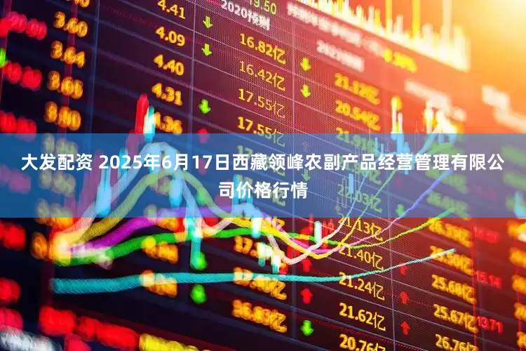 大发配资 2025年6月17日西藏领峰农副产品经营管理有限公司价格行情