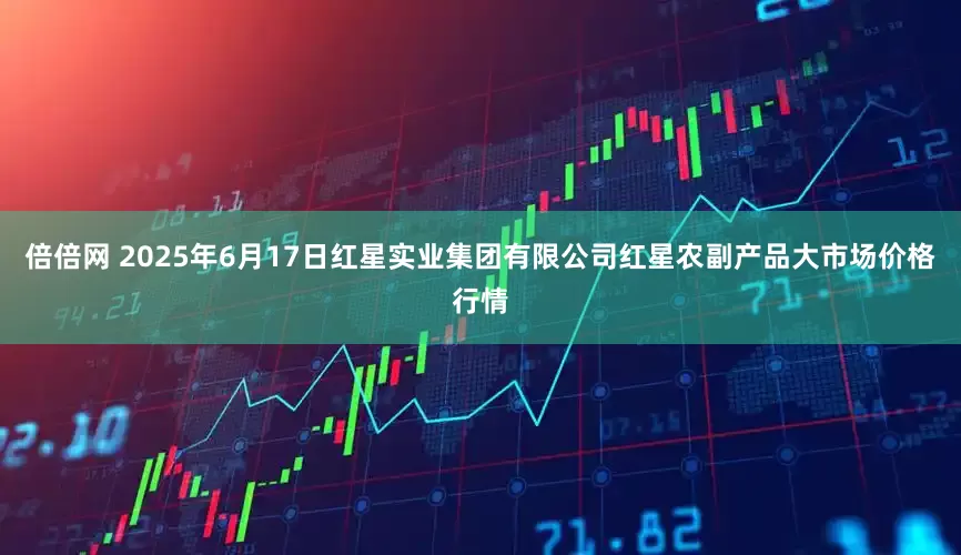 倍倍网 2025年6月17日红星实业集团有限公司红星农副产品大市场价格行情