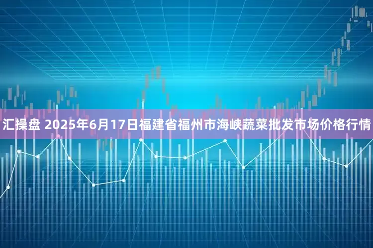 汇操盘 2025年6月17日福建省福州市海峡蔬菜批发市场价格行情