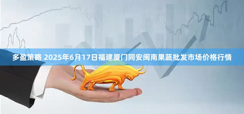 多盈策略 2025年6月17日福建厦门同安闽南果蔬批发市场价格行情
