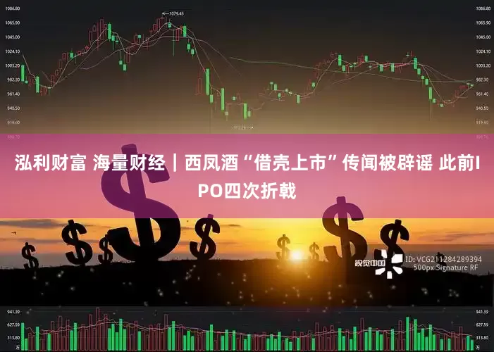 泓利财富 海量财经｜西凤酒“借壳上市”传闻被辟谣 此前IPO四次折戟