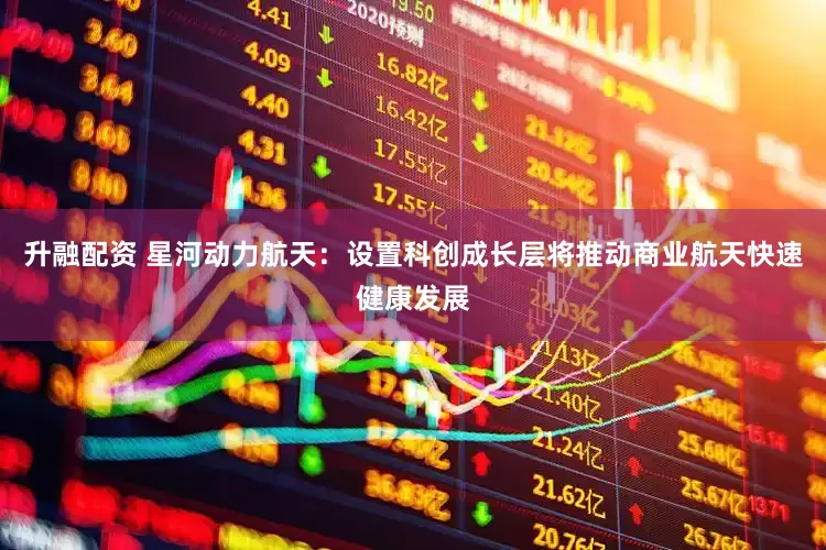 升融配资 星河动力航天：设置科创成长层将推动商业航天快速健康发展
