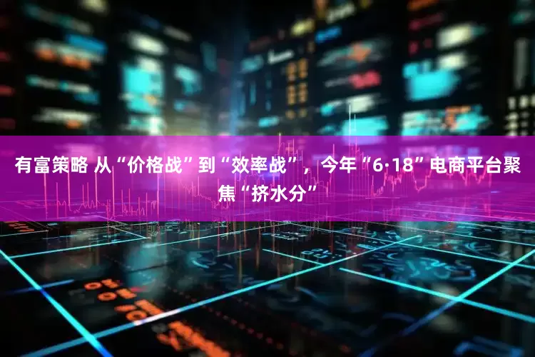 有富策略 从“价格战”到“效率战”，今年“6·18”电商平台聚焦“挤水分”