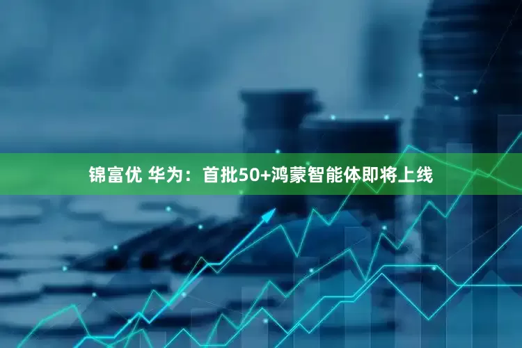 锦富优 华为：首批50+鸿蒙智能体即将上线