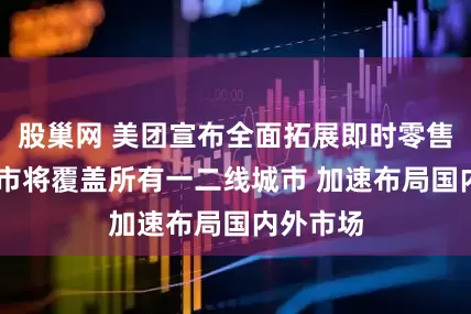 股巢网 美团宣布全面拓展即时零售 小象超市将覆盖所有一二线城市 加速布局国内外市场