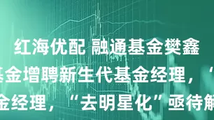 红海优配 融通基金樊鑫管理三只基金增聘新生代基金经理，“去明星化”亟待解决