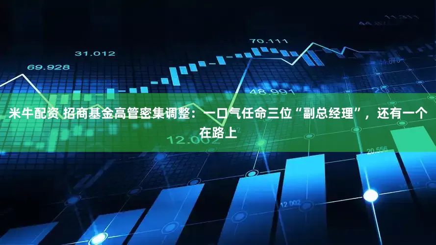 米牛配资 招商基金高管密集调整：一口气任命三位“副总经理”，还有一个在路上