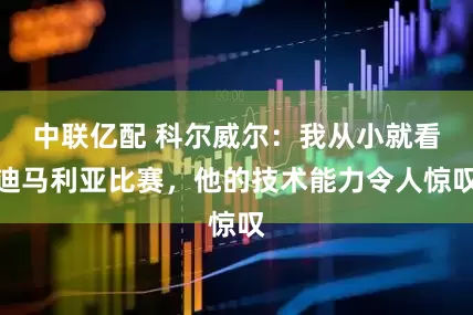 中联亿配 科尔威尔：我从小就看迪马利亚比赛，他的技术能力令人惊叹