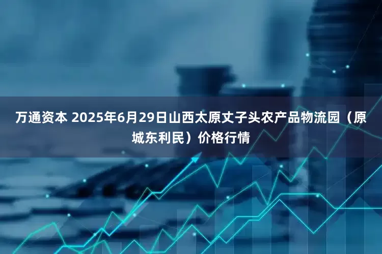 万通资本 2025年6月29日山西太原丈子头农产品物流园（原城东利民）价格行情