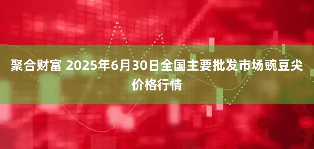 聚合财富 2025年6月30日全国主要批发市场豌豆尖价格行情