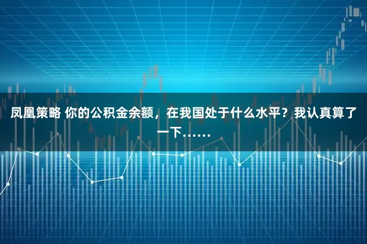 凤凰策略 你的公积金余额，在我国处于什么水平？我认真算了一下……