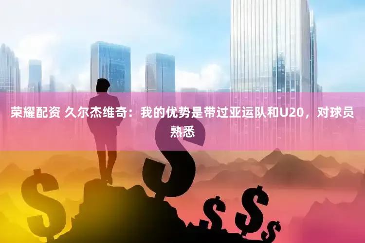 荣耀配资 久尔杰维奇：我的优势是带过亚运队和U20，对球员熟悉