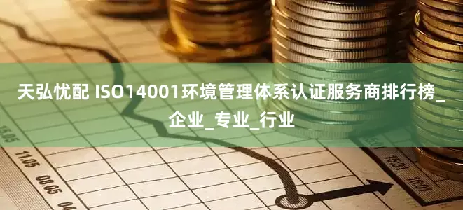 天弘忧配 ISO14001环境管理体系认证服务商排行榜_企业_专业_行业