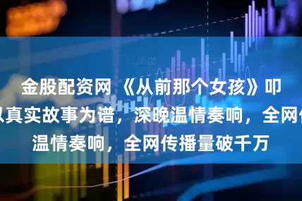 金股配资网 《从前那个女孩》叩开千万心扉以真实故事为谱，深晚温情奏响，全网传播量破千万