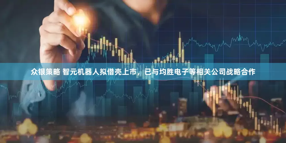 众银策略 智元机器人拟借壳上市，已与均胜电子等相关公司战略合作