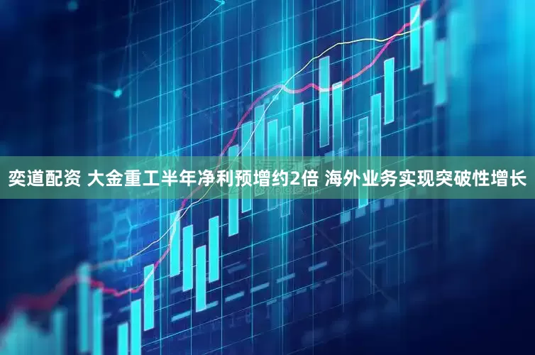 奕道配资 大金重工半年净利预增约2倍 海外业务实现突破性增长