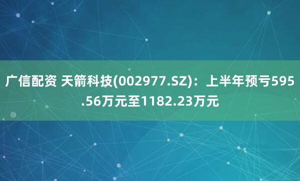 广信配资 天箭科技(002977.SZ)：上半年预亏595.56万元至1182.23万元