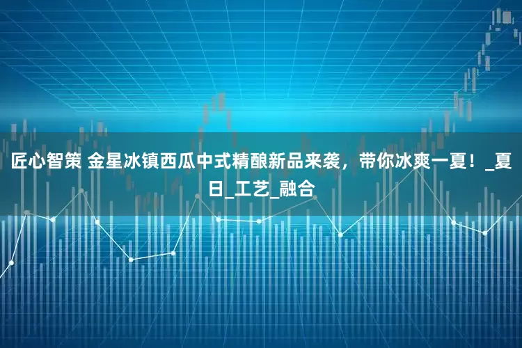 匠心智策 金星冰镇西瓜中式精酿新品来袭，带你冰爽一夏！_夏日_工艺_融合