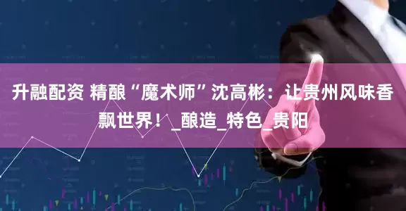 升融配资 精酿“魔术师”沈高彬：让贵州风味香飘世界！_酿造_特色_贵阳