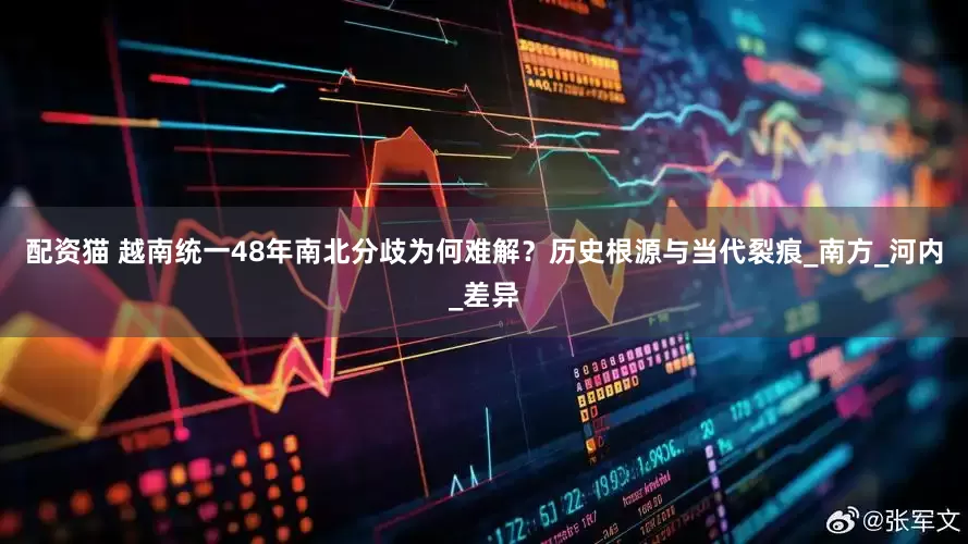 配资猫 越南统一48年南北分歧为何难解？历史根源与当代裂痕_南方_河内_差异