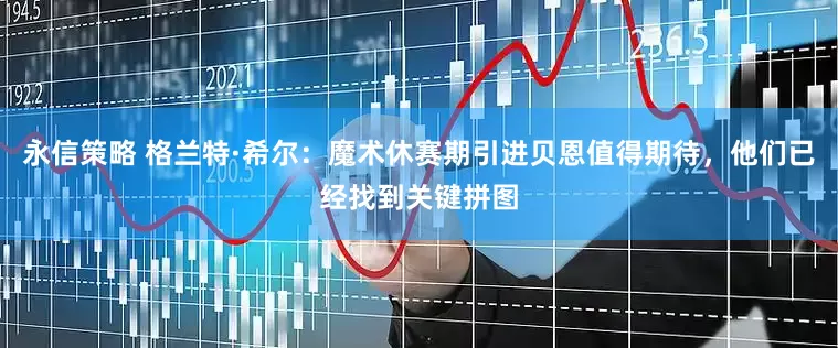 永信策略 格兰特·希尔：魔术休赛期引进贝恩值得期待，他们已经找到关键拼图