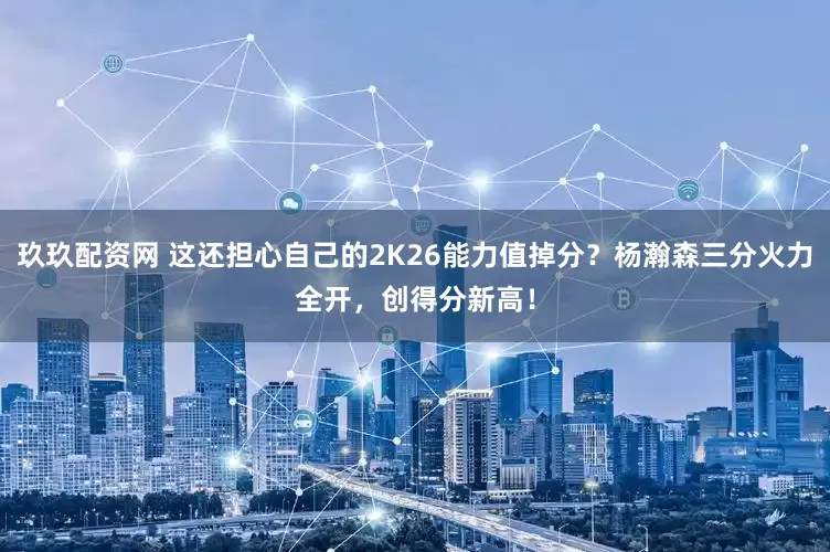 玖玖配资网 这还担心自己的2K26能力值掉分？杨瀚森三分火力全开，创得分新高！