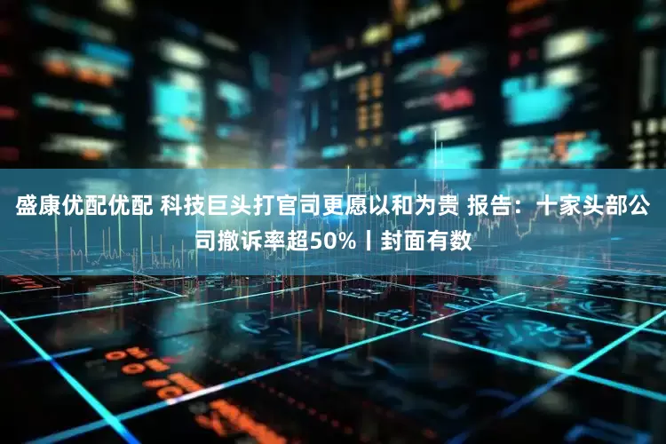 盛康优配优配 科技巨头打官司更愿以和为贵 报告：十家头部公司撤诉率超50%丨封面有数