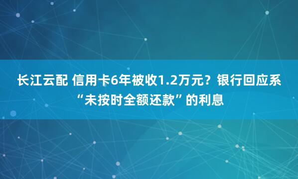 长江云配 信用卡6年被收1.2万元？银行回应系“未按时全额还款”的利息