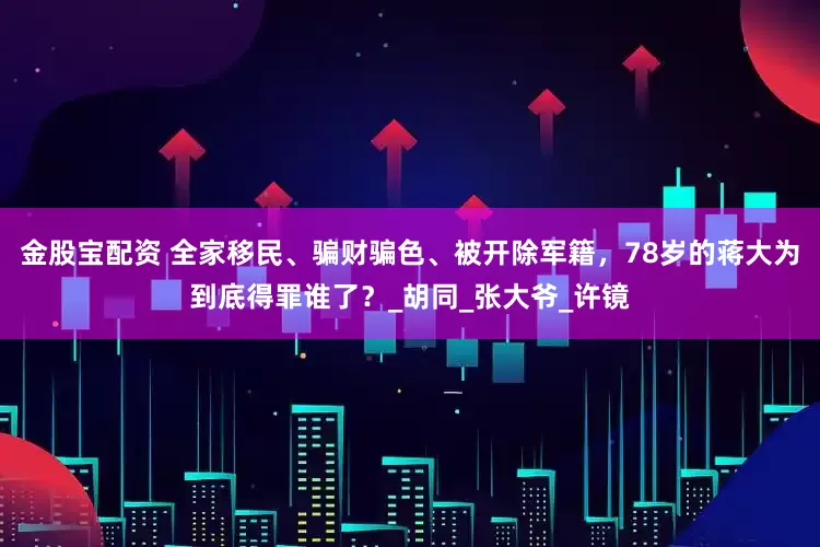 金股宝配资 全家移民、骗财骗色、被开除军籍，78岁的蒋大为到底得罪谁了？_胡同_张大爷_许镜