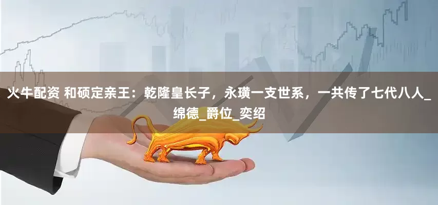 火牛配资 和硕定亲王：乾隆皇长子，永璜一支世系，一共传了七代八人_绵德_爵位_奕绍
