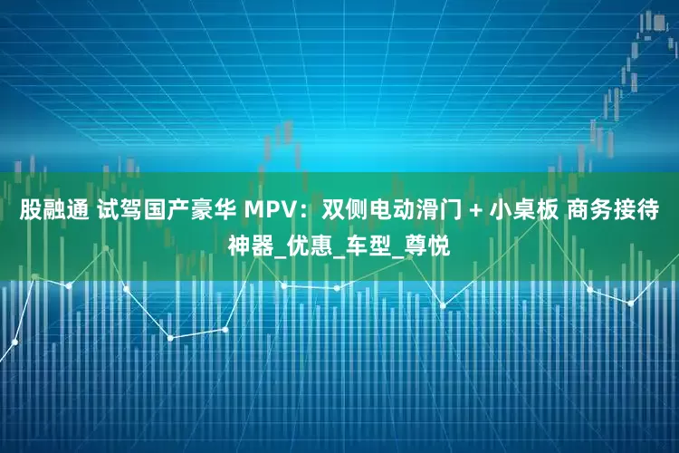 股融通 试驾国产豪华 MPV：双侧电动滑门 + 小桌板 商务接待神器_优惠_车型_尊悦