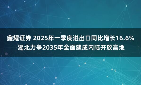 鑫耀证券 2025年一季度进出口同比增长16.6% 湖北力争2035年全面建成内陆开放高地