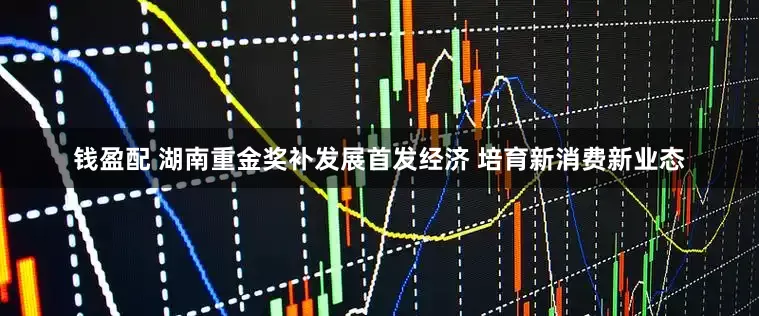 钱盈配 湖南重金奖补发展首发经济 培育新消费新业态