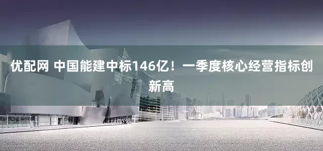 优配网 中国能建中标146亿！一季度核心经营指标创新高