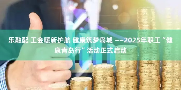 乐融配 工会暖新护航 健康筑梦岛城 ——2025年职工“健康青岛行”活动正式启动
