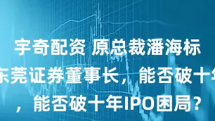 宇奇配资 原总裁潘海标回归出任东莞证券董事长，能否破十年IPO困局？