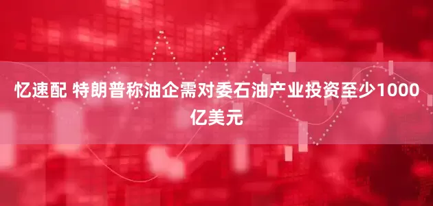 忆速配 特朗普称油企需对委石油产业投资至少1000亿美元