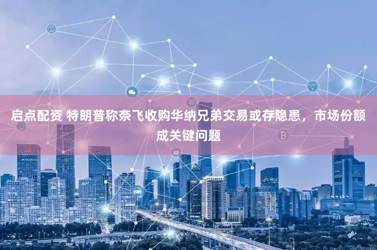 启点配资 特朗普称奈飞收购华纳兄弟交易或存隐患，市场份额成关键问题