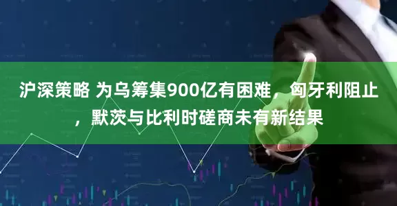 沪深策略 为乌筹集900亿有困难，匈牙利阻止，默茨与比利时磋商未有新结果