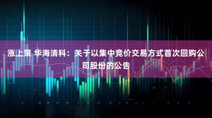 涨上策 华海清科：关于以集中竞价交易方式首次回购公司股份的公告