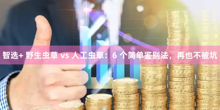 智选+ 野生虫草 vs 人工虫草：6 个简单鉴别法，再也不被坑