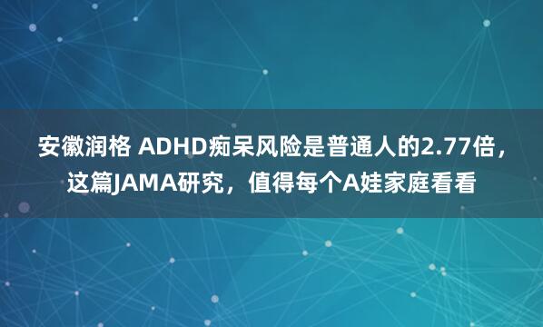 安徽润格 ADHD痴呆风险是普通人的2.77倍，这篇JAMA研究，值得每个A娃家庭看看